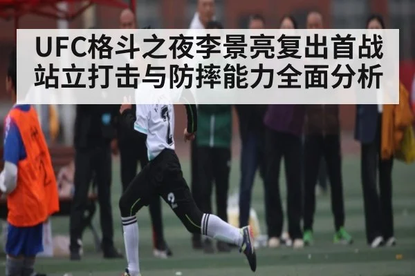 UFC格斗之夜李景亮复出首战站立打击与防摔能力全面分析